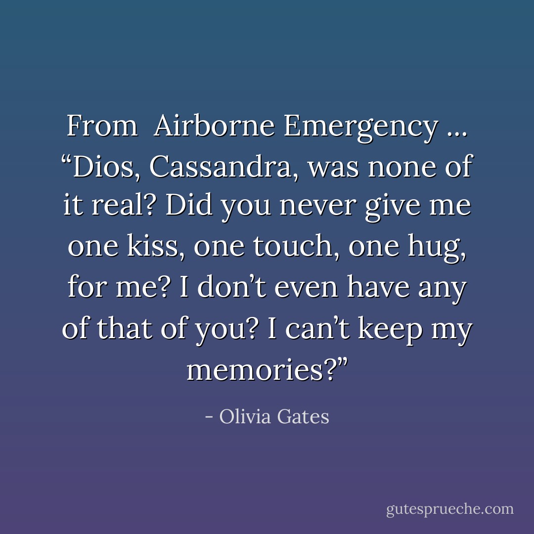 From <i><b><a href="https://www.goodreads.com/search/search?q=%20Airborne%20Emergency" title=" Airborne Emergency" rel="nofollow noopener"> Airborne Emergency</a></b> ... “Dios, Cassandra, was none of it real? Did you never give me one kiss, one touch, one hug, for me? I don’t even have any of that of you? I can’t keep my memories?”</i> - Olivia Gates