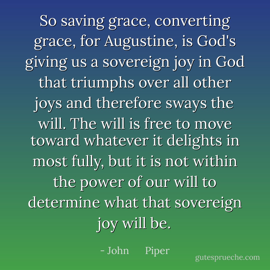So saving grace, converting grace, for Augustine, is God's giving us a sovereign joy in God that triumphs over all other joys and therefore sways the will. The will is free to move toward whatever it delights in most fully, but it is not within the power of our will to determine what that sovereign joy will be. - John      Piper