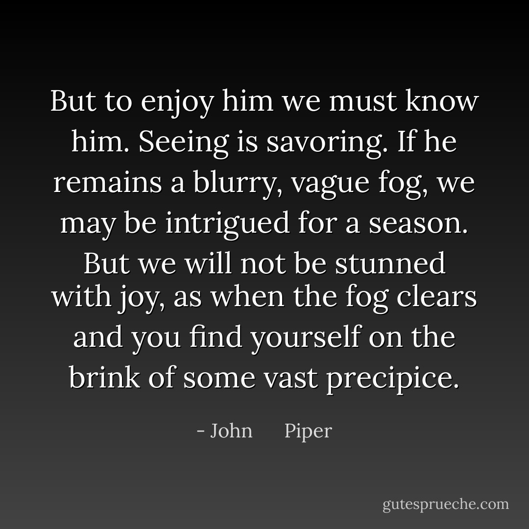 But to enjoy him we must know him. Seeing is savoring. If he remains a blurry, vague fog, we may be intrigued for a season. But we will not be stunned with joy, as when the fog clears and you find yourself on the brink of some vast precipice. - John      Piper