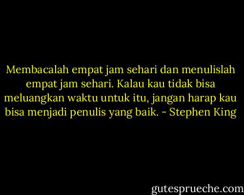 Membacalah empat jam sehari dan menulislah empat jam sehari. Kalau kau tidak bisa meluangkan waktu untuk itu, jangan harap kau bisa menjadi penulis yang baik. - Stephen King