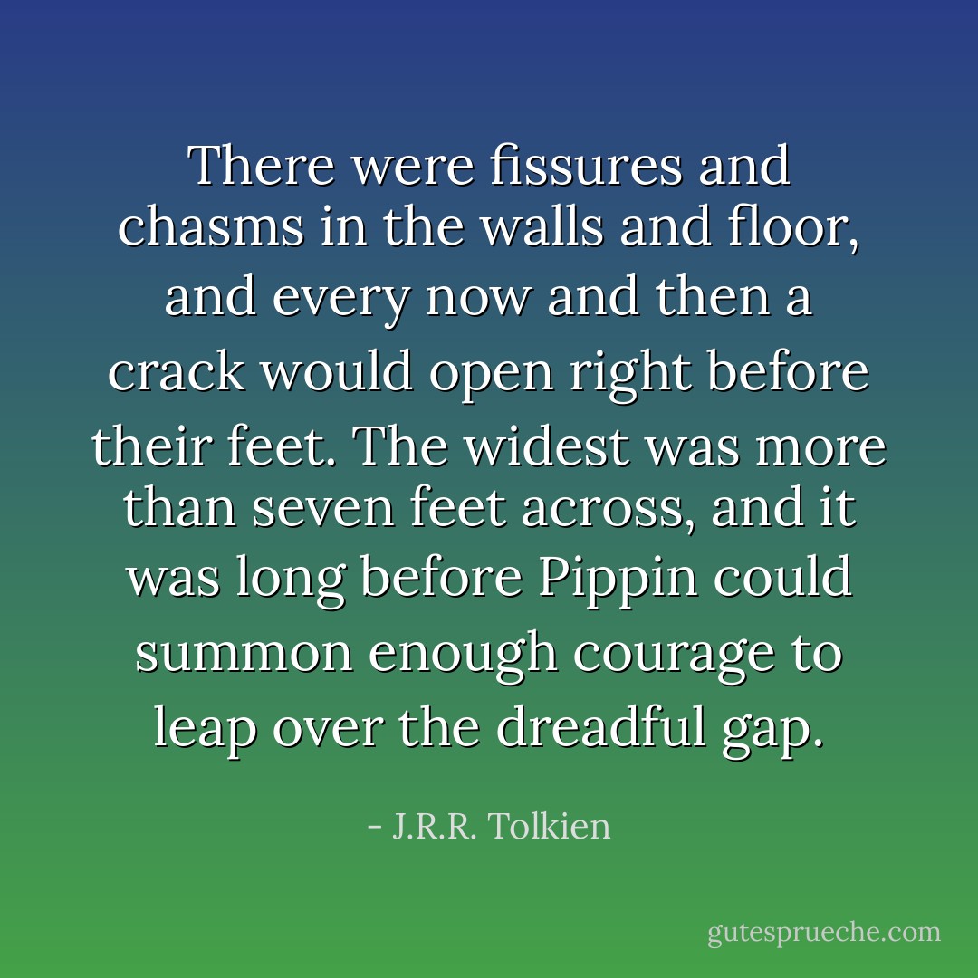 There were fissures and chasms in the walls and floor, and every now and then a crack would open right before their feet. The widest was more than seven feet across, and it was long before Pippin could summon enough courage to leap over the dreadful gap. - J.R.R. Tolkien