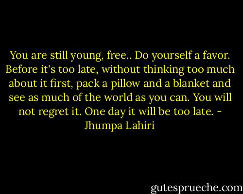 You are still young, free.. Do yourself a favor. Before it's too late, without thinking too much about it first, pack a pillow and a blanket and see as much of the world as you can. You will not regret it. One day it will be too late. - Jhumpa Lahiri