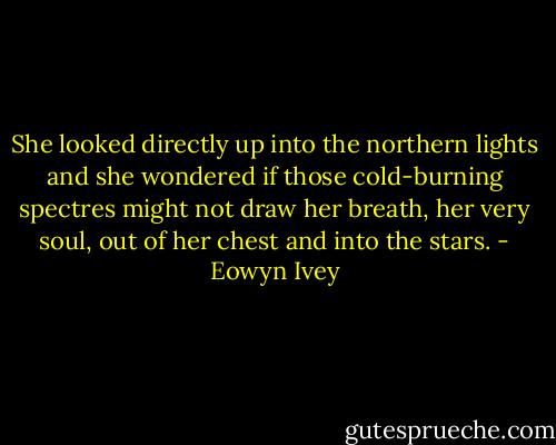 She looked directly up into the northern lights and she wondered if those cold-burning spectres might not draw her breath, her very soul, out of her chest and into the stars. - Eowyn Ivey