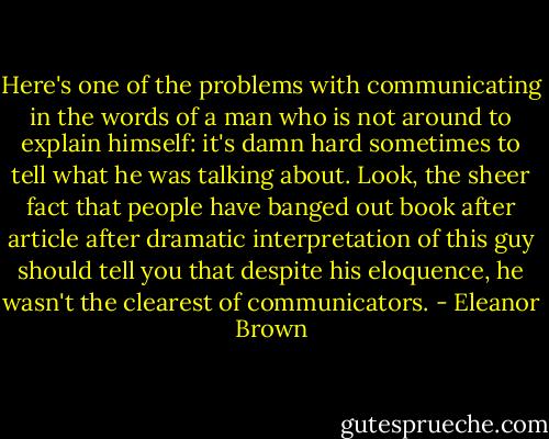 Here's one of the problems with communicating in the words of a man who is not around to explain himself: it's damn hard sometimes to tell what he was talking about. Look, the sheer fact that people have banged out book after article after dramatic interpretation of this guy should tell you that despite his eloquence, he wasn't the clearest of communicators. - Eleanor Brown