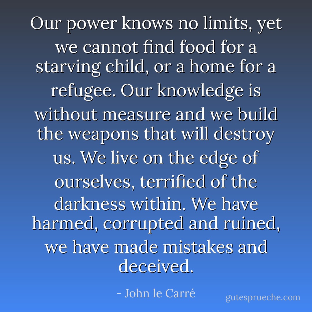 Our power knows no limits, yet we cannot find food for a starving child, or a home for a refugee. Our knowledge is without measure and we build the weapons that will destroy us. We live on the edge of ourselves, terrified of the darkness within. We have harmed, corrupted and ruined, we have made mistakes and deceived. - John le Carré