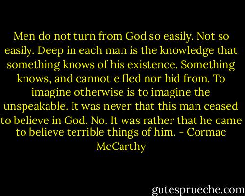 Men do not turn from God so easily. Not so easily. Deep in each man is the knowledge that something knows of his existence. Something knows, and cannot e fled nor hid from. To imagine otherwise is to imagine the unspeakable. It was never that this man ceased to believe in God. No. It was rather that he came to believe terrible things of him. - Cormac McCarthy