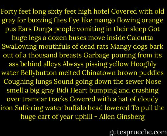 Forty feet long sixty feet high hotel<br />Covered with old gray for buzzing flies<br />Eye like mango flowing orange pus<br />Ears Durga people vomiting in their sleep<br />Got huge legs a dozen buses move inside Calcutta<br />Swallowing mouthfuls of dead rats<br />Mangy dogs bark out of a thousand breasts<br />Garbage pouring from its ass behind alleys<br />Always pissing yellow Hooghly water<br />Bellybutton melted Chinatown brown puddles<br />Coughing lungs Sound going down the sewer<br />Nose smell a big gray Bidi<br />Heart bumping and crashing over tramcar tracks<br />Covered with a hat of cloudy iron<br />Suffering water buffalo head lowered<br />To pull the huge cart of year uphill - Allen Ginsberg