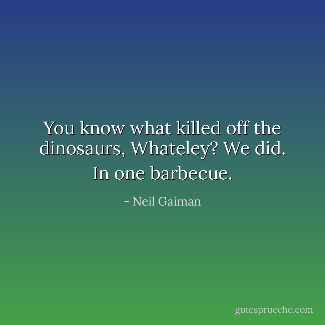 You know what killed off the dinosaurs, Whateley? We did. In one barbecue. - Neil Gaiman