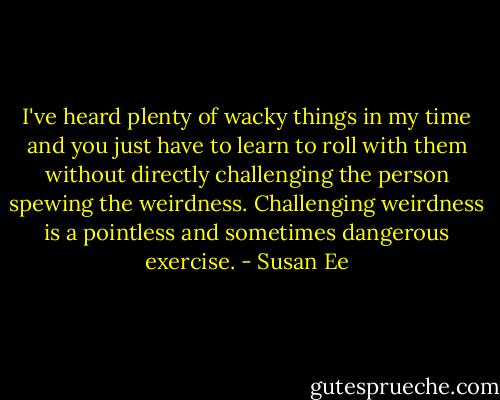 I've heard plenty of wacky things in my time and you just have to learn to roll with them without directly challenging the person spewing the weirdness. Challenging weirdness is a pointless and sometimes dangerous exercise. - Susan Ee