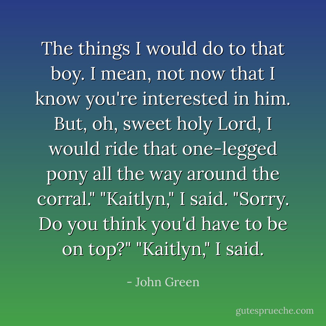 The things I would do to that boy. I mean, not now that I know you're interested in him. But, oh, sweet holy Lord, I would ride that one-legged pony all the way around the corral."<br />"Kaitlyn," I said.<br />"Sorry. Do you think you'd have to be on top?"<br />"Kaitlyn," I said. - John Green