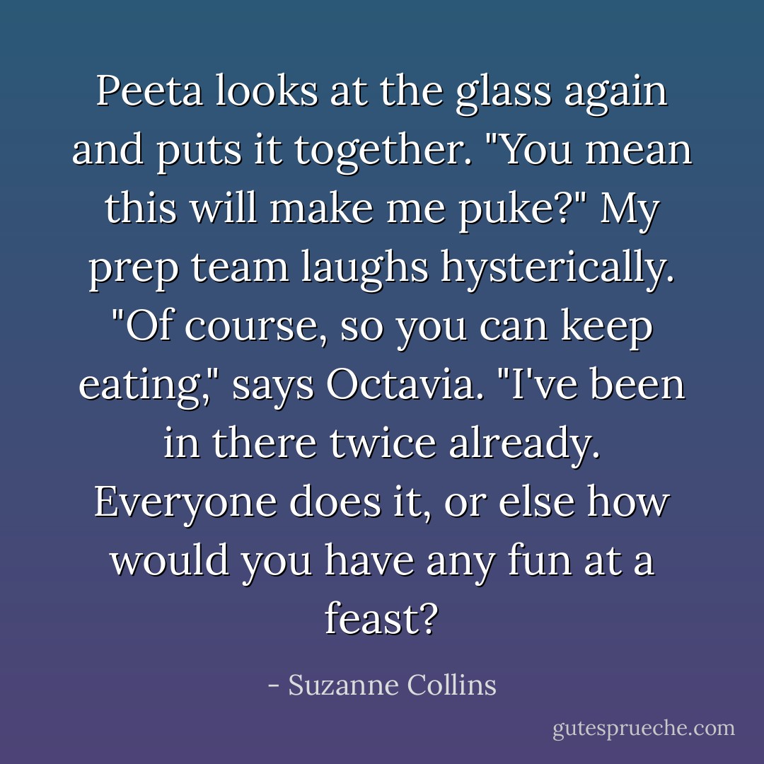 Peeta looks at the glass again and puts it together. "You mean this will make me puke?" My prep team laughs hysterically. "Of course, so you can keep eating," says Octavia. "I've been in there twice already. Everyone does it, or else how would you have any fun at a feast? - Suzanne Collins