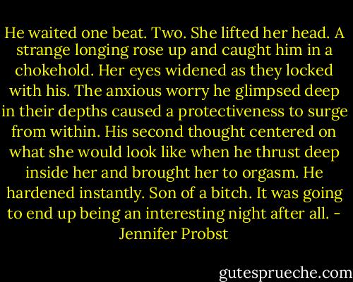 He waited one beat. Two.<br />She lifted her head.<br />A strange longing rose up and caught him in a chokehold. Her eyes widened as they locked with his. The anxious worry he glimpsed deep in their depths caused a protectiveness to surge from within. His second thought centered on what she would look like when he thrust deep inside her and brought her to orgasm.<br />He hardened instantly. Son of a bitch. It was going to end up being an interesting night after all. - Jennifer Probst
