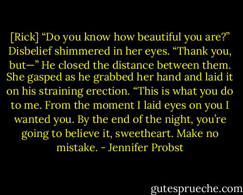 [Rick] “Do you know how beautiful you are?”<br />Disbelief shimmered in her eyes. “Thank you, but—”<br />He closed the distance between them. She gasped as he grabbed her hand and laid it on his straining erection. “This is what you do to me. From the moment I laid eyes on you I wanted you. By the end of the night, you’re going to believe it, sweetheart. Make no mistake. - Jennifer Probst