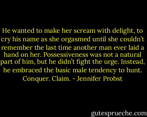 He wanted to make her scream with delight, to cry his name as she orgasmed until she couldn’t remember the last time another man ever laid a hand on her. Possessiveness was not a natural part of him, but he didn’t fight the urge. Instead, he embraced the basic male tendency to hunt. Conquer. Claim. - Jennifer Probst