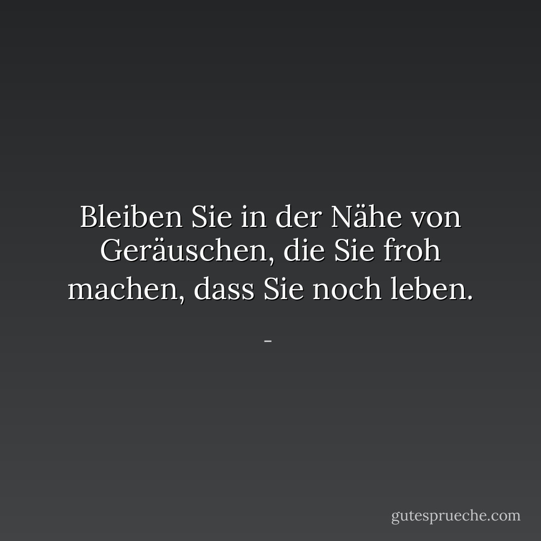 Bleiben Sie in der Nähe von Geräuschen, die Sie froh machen, dass Sie noch leben. - <