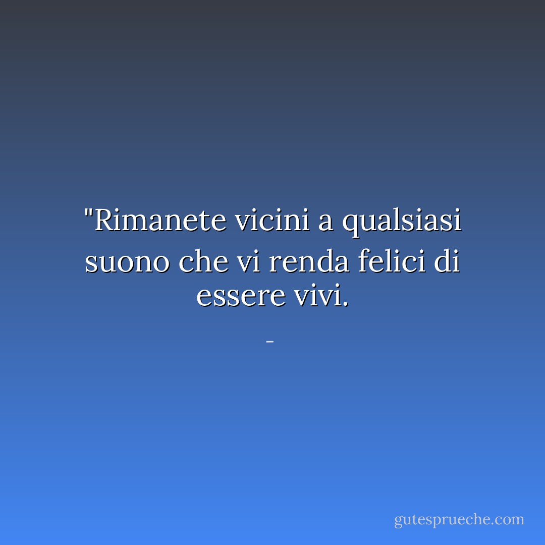 "Rimanete vicini a qualsiasi suono che vi renda felici di essere vivi. - 