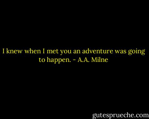 I knew when I met you an adventure was going to happen. - A.A. Milne