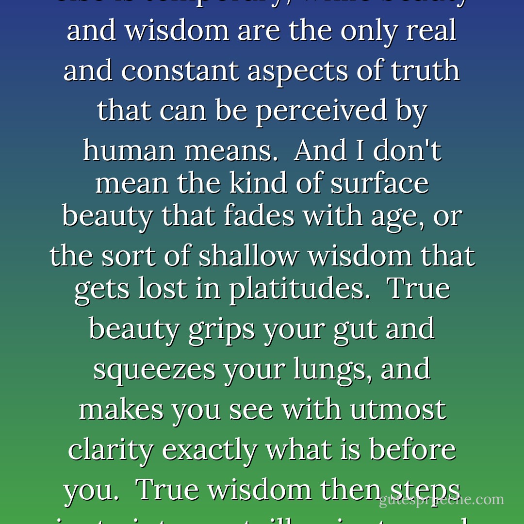 Why is wisdom so fair? Why is beauty so wise?<br /><br />Because all else is temporary, while beauty and wisdom are the only real and constant aspects of truth that can be perceived by human means.<br /><br />And I don't mean the kind of surface beauty that fades with age, or the sort of shallow wisdom that gets lost in platitudes.<br /><br />True beauty grips your gut and squeezes your lungs, and makes you see with utmost clarity exactly <i>what</i> is before you.<br /><br />True wisdom then steps in, to interpret, illuminate, and form a life-altering insight. - Vera Nazarian
