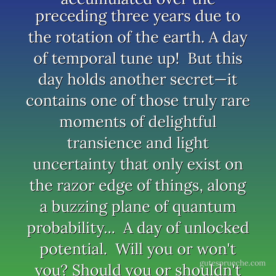Today is an ephemeral ghost...<br /><br />A strange amazing day that comes only once every four years. For the rest of the time it does not "exist."<br /><br />In mundane terms, it marks a "leap" in time, when the calendar is adjusted to make up for extra seconds accumulated over the preceding three years due to the rotation of the earth. A day of temporal tune up!<br /><br />But this day holds another secret—it contains one of those truly rare moments of delightful transience and light uncertainty that only exist on the razor edge of things, along a buzzing plane of quantum probability...<br /><br />A day of unlocked potential.<br /><br />Will you or won't you? Should you or shouldn't you? <br /><br />Use this day to do something daring, extraordinary and unlike yourself. Take a chance and shape a <i>different pattern</i> in your personal cloud of probability! - Vera Nazarian