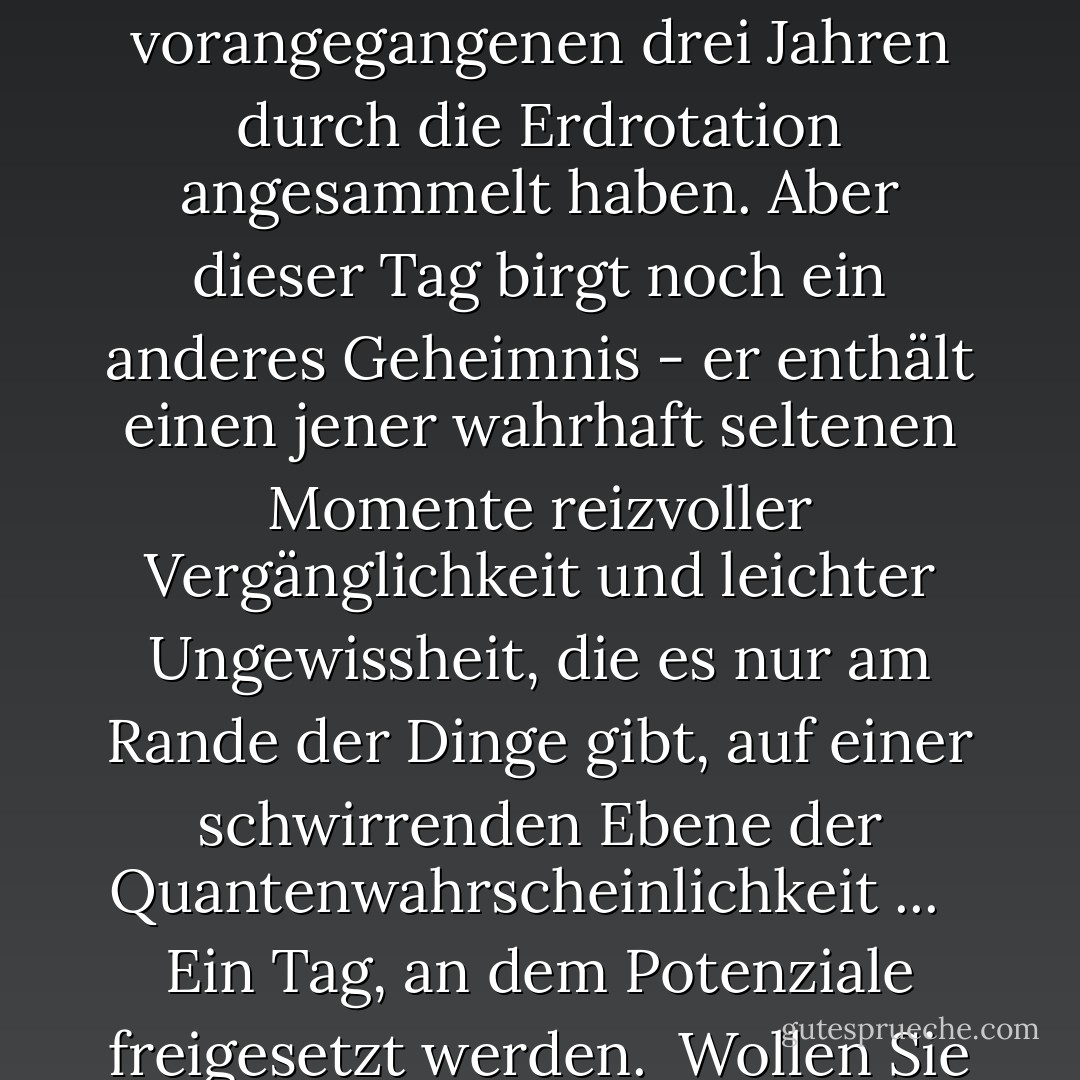 Heute ist ein flüchtiger Geist...<br /><br />Ein seltsamer, erstaunlicher Tag, der nur einmal alle vier Jahre kommt. In der übrigen Zeit "existiert" er nicht. <br /><br />Weltlich gesehen markiert er einen "Zeitsprung", an dem der Kalender angepasst wird, um die zusätzlichen Sekunden auszugleichen, die sich in den vorangegangenen drei Jahren durch die Erdrotation angesammelt haben. Aber dieser Tag birgt noch ein anderes Geheimnis - er enthält einen jener wahrhaft seltenen Momente reizvoller Vergänglichkeit und leichter Ungewissheit, die es nur am Rande der Dinge gibt, auf einer schwirrenden Ebene der Quantenwahrscheinlichkeit ... <br /><br />Ein Tag, an dem Potenziale freigesetzt werden.<br /><br />Wollen Sie oder wollen Sie nicht? Sollten Sie oder sollten Sie nicht? <br /><br />Nutzen Sie diesen Tag, um etwas zu tun, das gewagt, außergewöhnlich und anders ist als Sie selbst. Ergreife die Chance und forme ein <i>anderes Muster</i> in deiner persönlichen Wolke der Wahrscheinlichkeit! - Vera Nazarian<