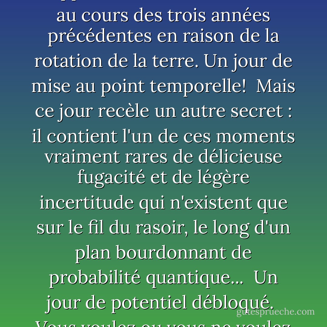 Aujourd'hui est un fantôme éphémère...<br /><br />Un jour étrange et étonnant qui n'arrive qu'une fois tous les quatre ans. Le reste du temps, il n'existe pas. <br /><br />En termes simples, il marque un "saut" dans le temps, lorsque le calendrier est ajusté pour rattraper les secondes supplémentaires accumulées au cours des trois années précédentes en raison de la rotation de la terre. Un jour de mise au point temporelle!<br /><br />Mais ce jour recèle un autre secret : il contient l'un de ces moments vraiment rares de délicieuse fugacité et de légère incertitude qui n'existent que sur le fil du rasoir, le long d'un plan bourdonnant de probabilité quantique...<br /><br />Un jour de potentiel débloqué.<br /><br />Vous voulez ou vous ne voulez pas ? Devriez-vous ou ne devriez-vous pas ? <br /><br />Utilisez cette journée pour faire quelque chose d'audacieux, d'extraordinaire et de différent de vous-même. Saisissez votre chance et créez un <i>modèle différent</i> dans votre nuage personnel de probabilités ! - Vera Nazarian