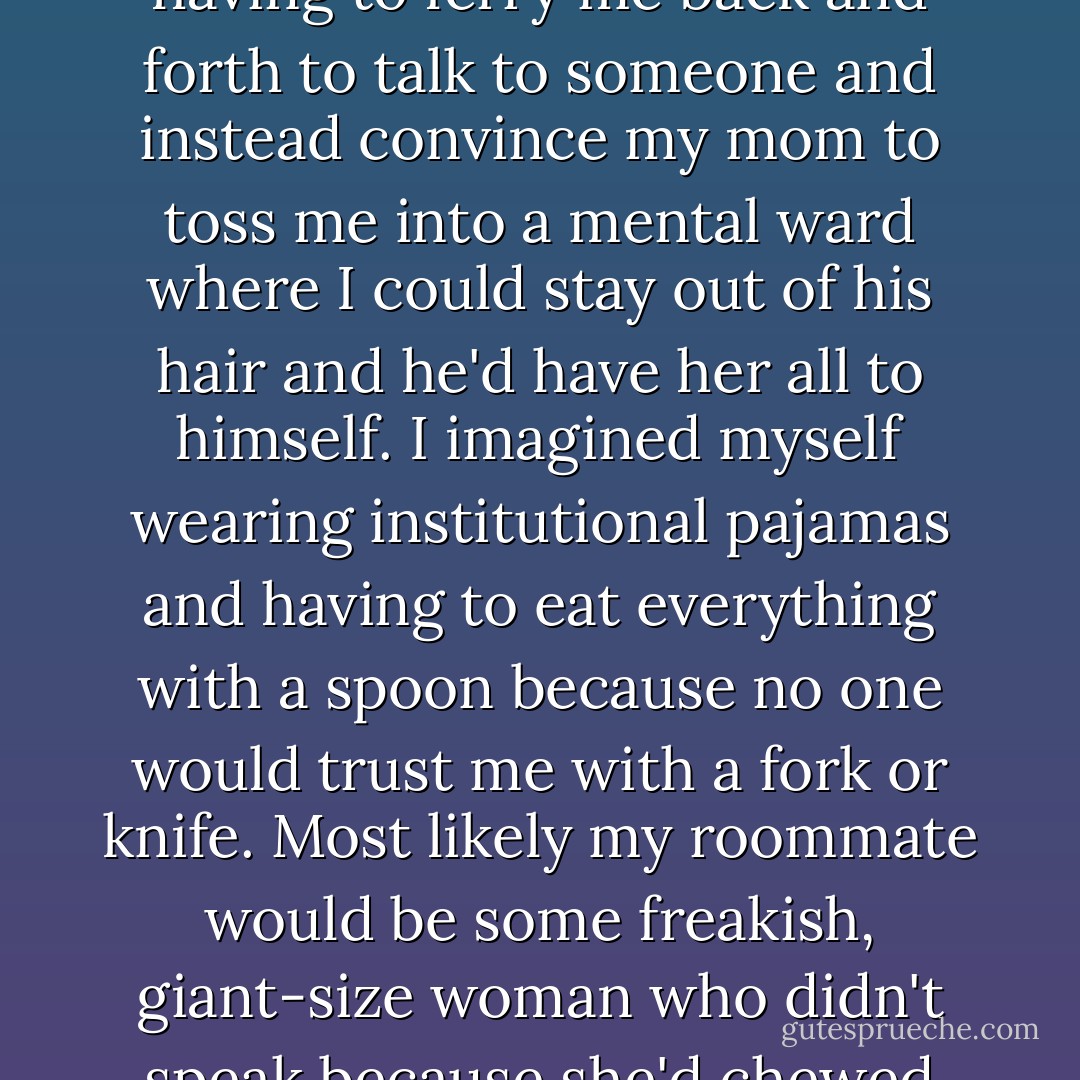 Shit. I was stuck. I suspected Dick would skip the hassle of having to ferry me back and forth to talk to someone and instead convince my mom to toss me into a mental ward where I could stay out of his hair and he'd have her all to himself. I imagined myself wearing institutional pajamas and having to eat everything with a spoon because no one would trust me with a fork or knife. Most likely my roommate would be some freakish, giant-size woman who didn't speak because she'd chewed off her own tongue. - Eileen Cook
