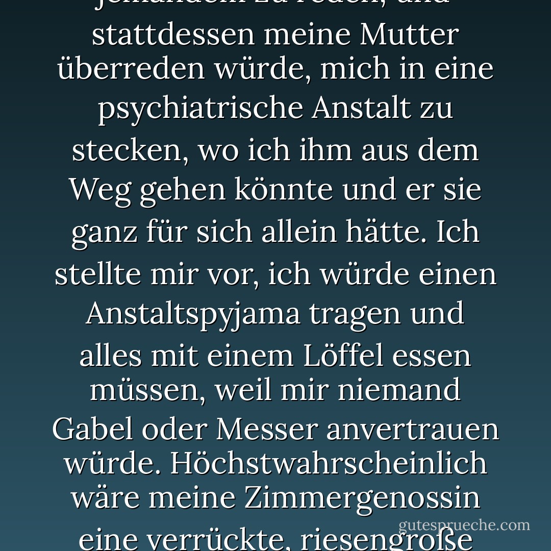 Verdammt. Ich saß fest. Ich vermutete, dass Dick sich die Mühe sparen würde, mich hin und her zu fahren, um mit jemandem zu reden, und stattdessen meine Mutter überreden würde, mich in eine psychiatrische Anstalt zu stecken, wo ich ihm aus dem Weg gehen könnte und er sie ganz für sich allein hätte. Ich stellte mir vor, ich würde einen Anstaltspyjama tragen und alles mit einem Löffel essen müssen, weil mir niemand Gabel oder Messer anvertrauen würde. Höchstwahrscheinlich wäre meine Zimmergenossin eine verrückte, riesengroße Frau, die nicht sprechen konnte, weil sie sich die Zunge abgebissen hatte. - Eileen Cook<