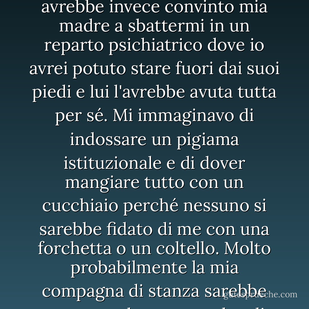 Merda. Ero bloccata. Sospettavo che Dick avrebbe evitato la seccatura di dovermi trasportare avanti e indietro per parlare con qualcuno e avrebbe invece convinto mia madre a sbattermi in un reparto psichiatrico dove io avrei potuto stare fuori dai suoi piedi e lui l'avrebbe avuta tutta per sé. Mi immaginavo di indossare un pigiama istituzionale e di dover mangiare tutto con un cucchiaio perché nessuno si sarebbe fidato di me con una forchetta o un coltello. Molto probabilmente la mia compagna di stanza sarebbe stata una donna stramba, di dimensioni gigantesche, che non parlava perché si era masticata la lingua. - Eileen Cook