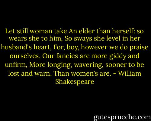 Let still woman take<br />An elder than herself: so wears she to him,<br />So sways she level in her husband's heart,<br />For, boy, however we do praise ourselves,<br />Our fancies are more giddy and unfirm,<br />More longing, wavering, sooner to be lost and warn,<br />Than women's are. - William Shakespeare