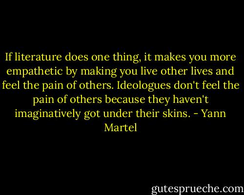 If literature does one thing, it makes you more empathetic by making you live other lives and feel the pain of others. Ideologues don't feel the pain of others because they haven't imaginatively got under their skins. - Yann Martel