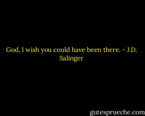 God, I wish you could have been there. - J.D. Salinger