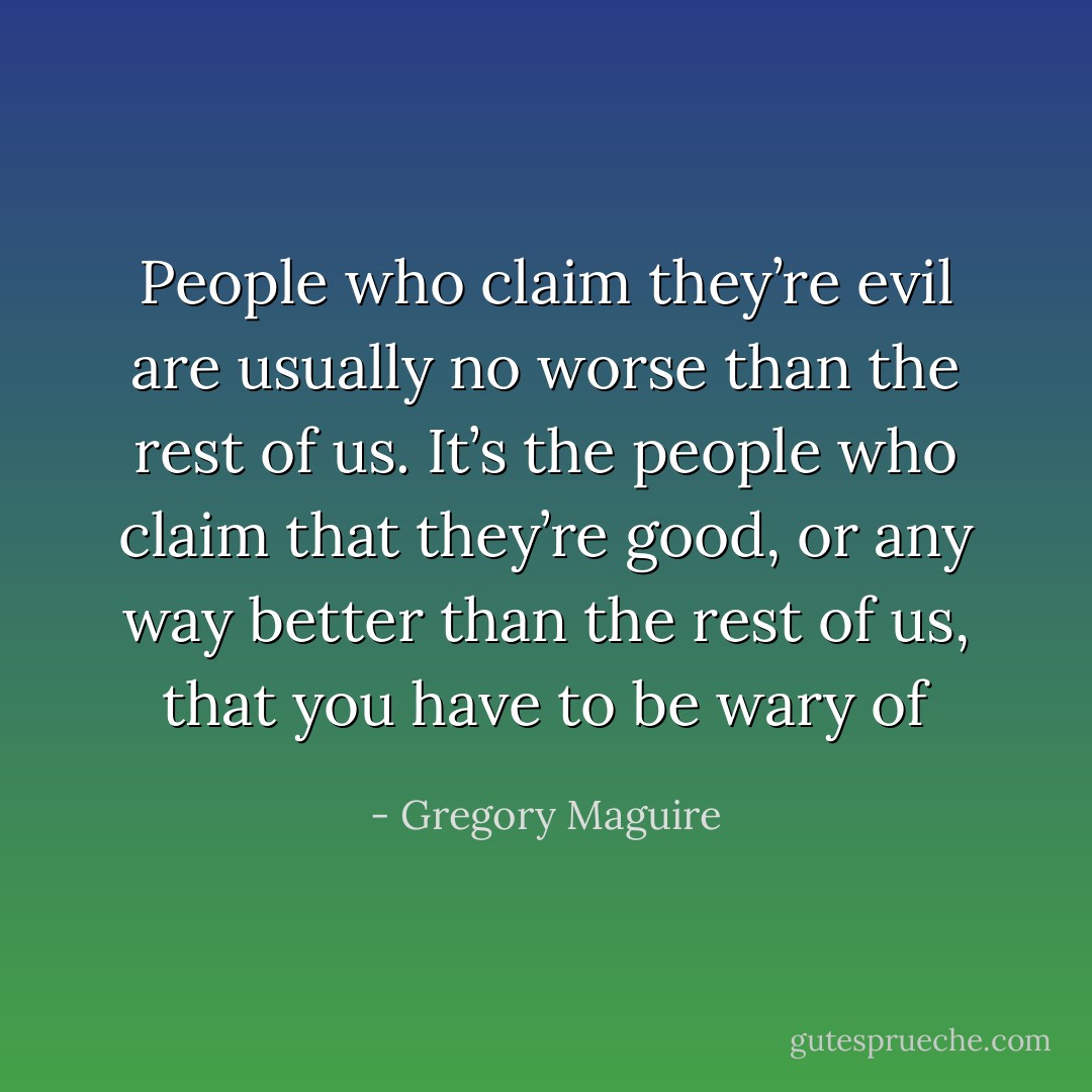 People who claim they’re evil are usually no worse than the rest of us. It’s the people who claim that they’re good, or any way better than the rest of us, that you have to be wary of - Gregory Maguire