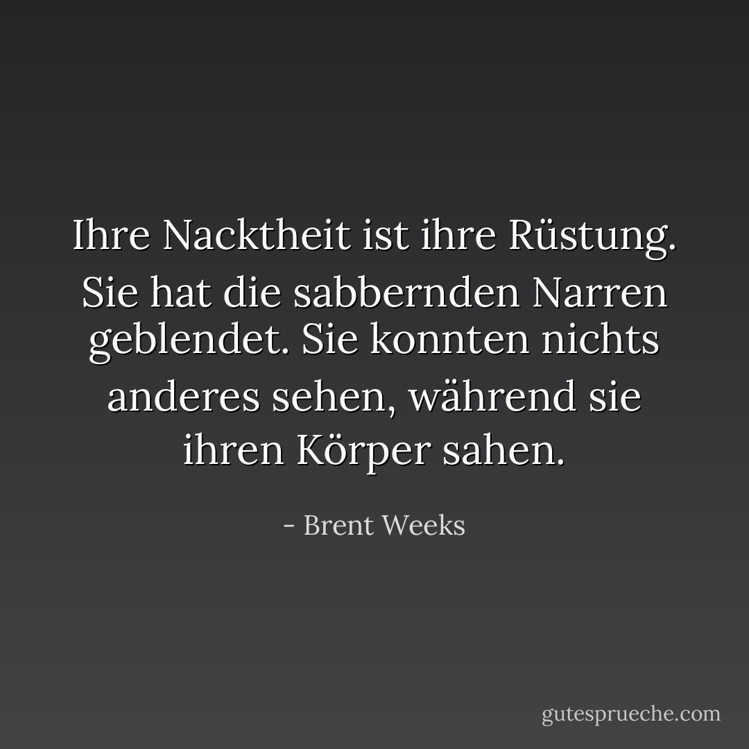 Ihre Nacktheit ist ihre Rüstung. Sie hat die sabbernden Narren geblendet. Sie konnten nichts anderes sehen, während sie ihren Körper sahen. - Brent Weeks<