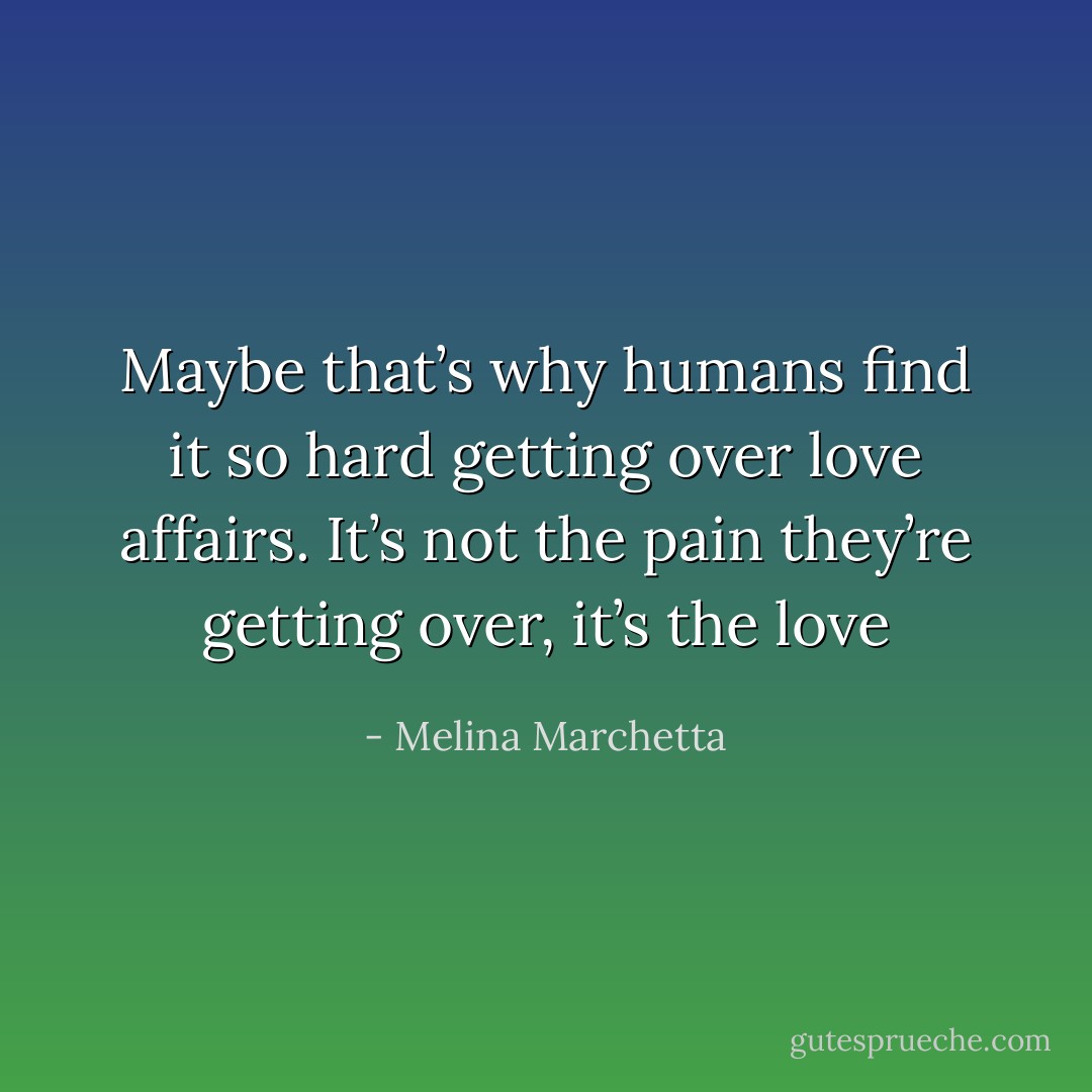 Maybe that’s why humans find it so hard getting over love affairs. It’s not the pain they’re getting over, it’s the love - Melina Marchetta
