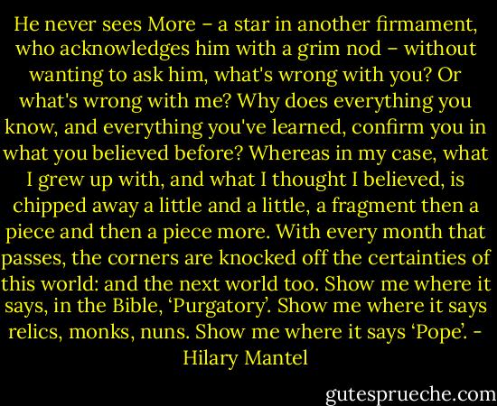 He never sees More – a star in another firmament, who acknowledges him with a grim nod – without wanting to ask him, what's wrong with you? Or what's wrong with me? Why does everything you know, and everything you've learned, confirm you in what you believed before? Whereas in my case, what I grew up with, and what I thought I believed, is chipped away a little and a little, a fragment then a piece and then a piece more. With every month that passes, the corners are knocked off the certainties of this world: and the next world too. Show me where it says, in the Bible, ‘Purgatory’. Show me where it says relics, monks, nuns. Show me where it says ‘Pope’. - Hilary Mantel
