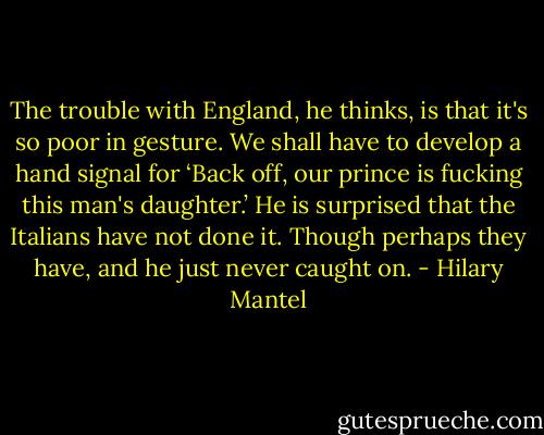 The trouble with England, he thinks, is that it's so poor in gesture. We shall have to develop a hand signal for ‘Back off, our prince is fucking this man's daughter.’ He is surprised that the Italians have not done it. Though perhaps they have, and he just never caught on. - Hilary Mantel