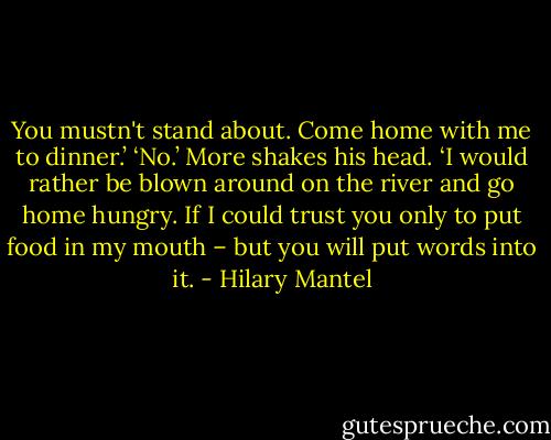 You mustn't stand about. Come home with me to dinner.’<br />‘No.’ More shakes his head. ‘I would rather be blown around on the river and go home hungry. If I could trust you only to put food in my mouth – but you will put words into it. - Hilary Mantel