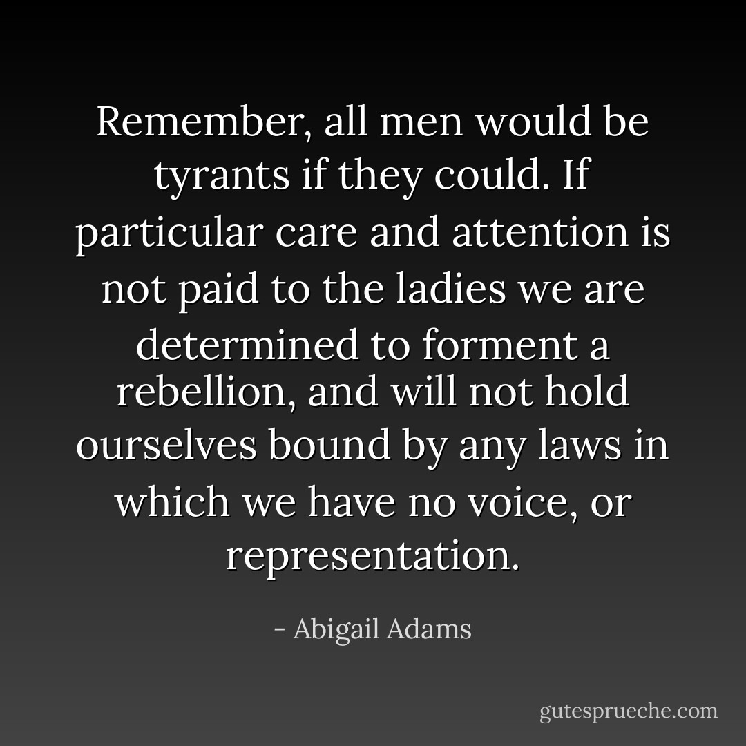 Remember, all men would be tyrants if they could. If particular care and attention is not paid to the ladies we are determined to forment a rebellion, and will not hold ourselves bound by any laws in which we have no voice, or representation. - Abigail Adams