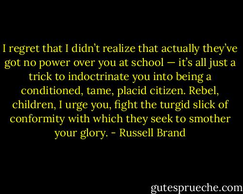 I regret that I didn’t realize that actually they’ve got no power over you at school — it’s all just a trick to indoctrinate you into being a conditioned, tame, placid citizen. Rebel, children, I urge you, fight the turgid slick of conformity with which they seek to smother your glory. - Russell Brand