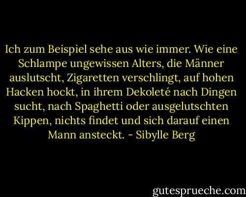 Ich zum Beispiel sehe aus wie immer. Wie eine Schlampe ungewissen Alters, die Männer auslutscht, Zigaretten verschlingt, auf hohen Hacken hockt, in ihrem Dekoleté nach Dingen sucht, nach Spaghetti oder ausgelutschten Kippen, nichts findet und sich darauf einen Mann ansteckt. - Sibylle Berg
