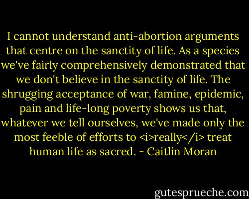 I cannot understand anti-abortion arguments that centre on the sanctity of life. As a species we've fairly comprehensively demonstrated that we don't believe in the sanctity of life. The shrugging acceptance of war, famine, epidemic, pain and life-long poverty shows us that, whatever we tell ourselves, we've made only the most feeble of efforts to <i>really</i> treat human life as sacred. - Caitlin Moran