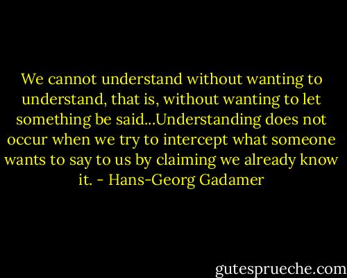 We cannot understand without wanting to understand, that is, without wanting to let something be said...Understanding does not occur when we try to intercept what someone wants to say to us by claiming we already know it. - Hans-Georg Gadamer