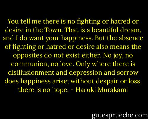 You tell me there is no fighting or hatred or desire in the Town. That is a beautiful dream, and I do want your happiness. But the absence of fighting or hatred or desire also means the opposites do not exist either. No joy, no communion, no love. Only where there is disillusionment and depression and sorrow does happiness arise; without despair or loss, there is no hope. - Haruki Murakami