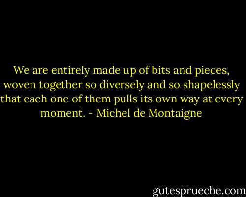 We are entirely made up of bits and pieces, woven together so diversely and so shapelessly that each one of them pulls its own way at every moment. - Michel de Montaigne