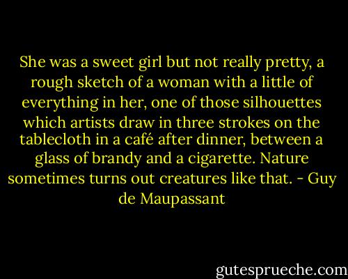 She was a sweet girl but not really pretty, a rough sketch of a woman with a little of everything in her, one of those silhouettes which artists draw in three strokes on the tablecloth in a café after dinner, between a glass of brandy and a cigarette. Nature sometimes turns out creatures like that. - Guy de Maupassant