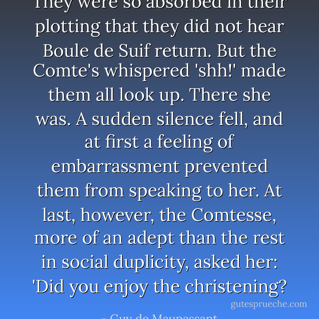 They were so absorbed in their plotting that they did not hear Boule de Suif return. But the Comte's whispered 'shh!' made them all look up. There she was. A sudden silence fell, and at first a feeling of embarrassment prevented them from speaking to her. At last, however, the Comtesse, more of an adept than the rest in social duplicity, asked her: 'Did you enjoy the christening? - Guy de Maupassant