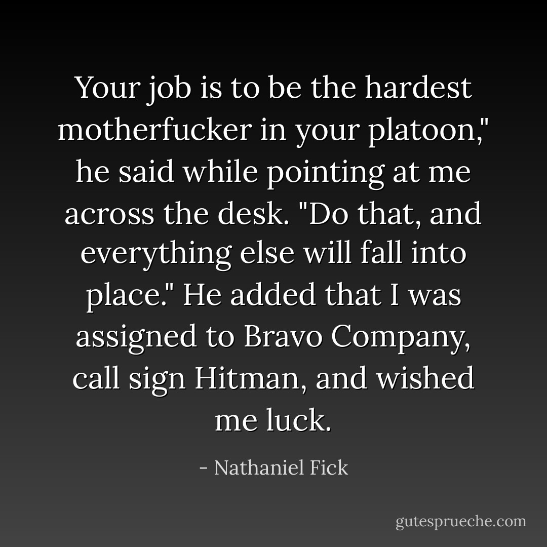 Your job is to be the hardest motherfucker in your platoon," he said while pointing at me across the desk. "Do that, and everything else will fall into place."<br />He added that I was assigned to Bravo Company, call sign Hitman, and wished me luck. - Nathaniel Fick