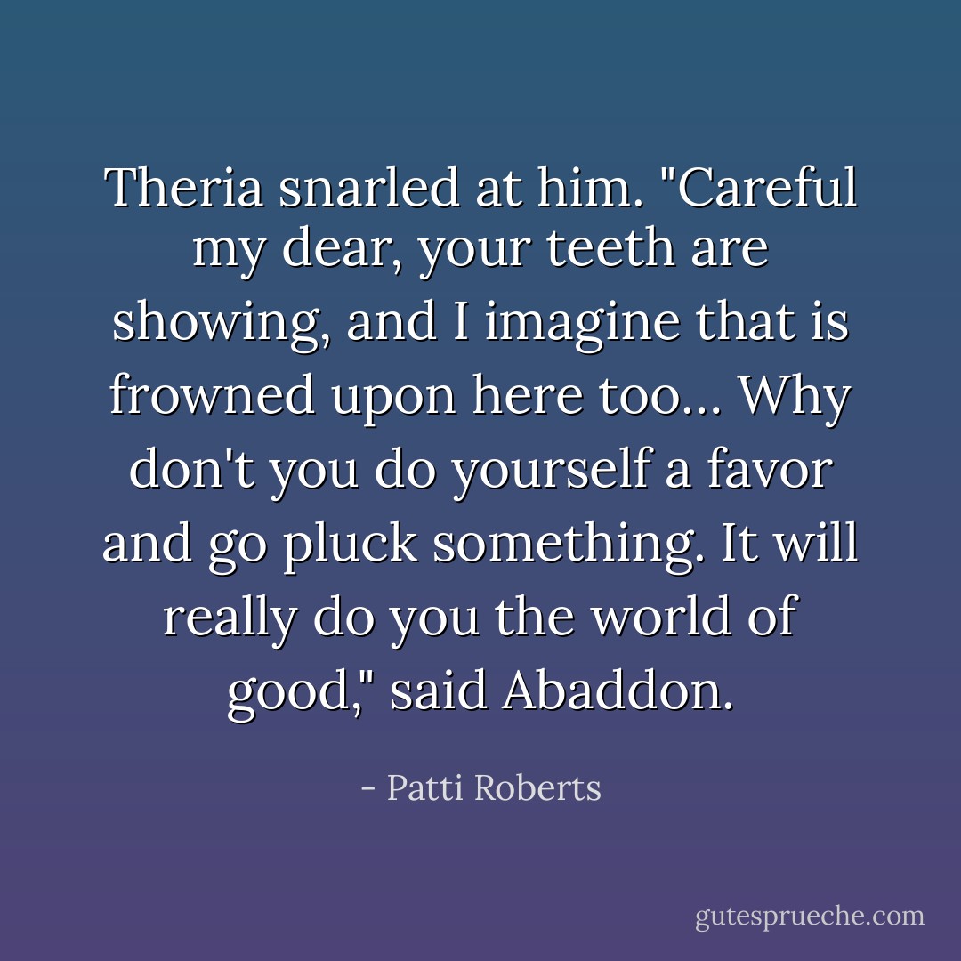 Theria snarled at him.<br />"Careful my dear, your teeth are showing, and I imagine that is frowned upon here too… Why don't you do yourself a favor and go pluck something. It will really do you the world of good," said Abaddon. - Patti Roberts