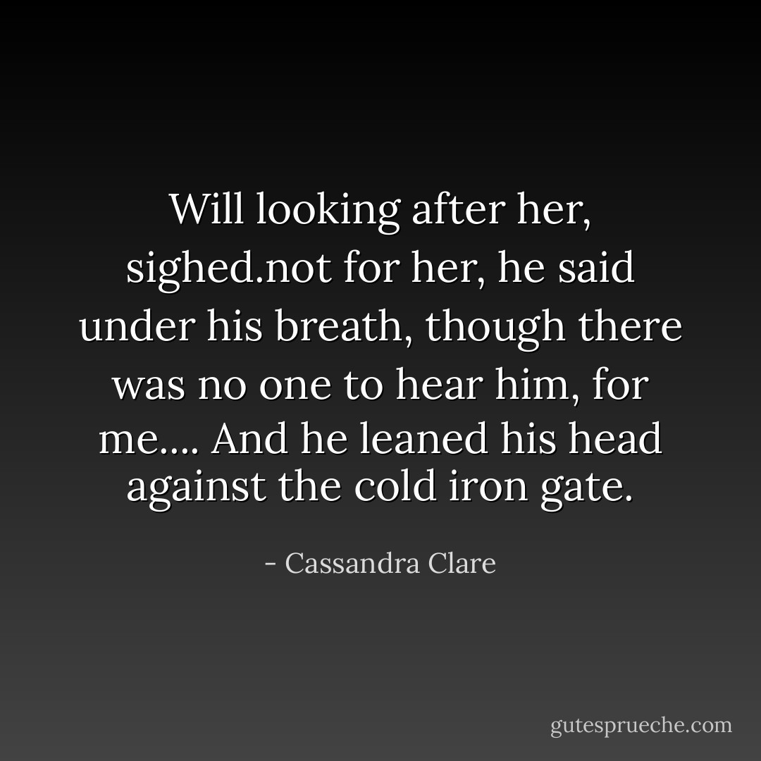 Will looking after her, sighed.not for her, he said under his breath, though there was no one to hear him, for me.... And he leaned his head against the cold iron gate. - Cassandra Clare