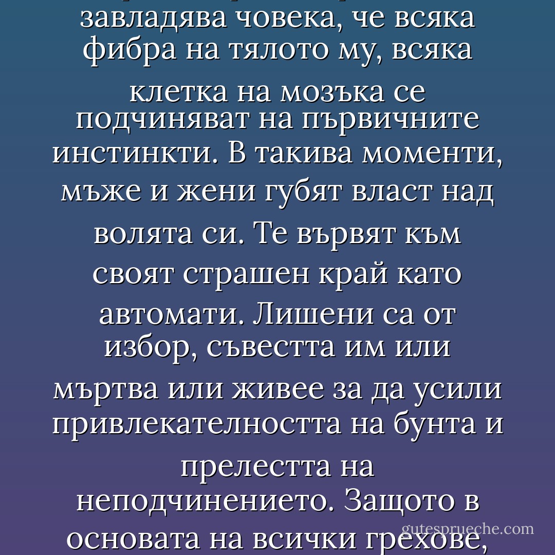 Има моменти, както твърдят психолозите, когато влечението към това, което хората наричат грях, така завладява човека, че всяка фибра на тялото му, всяка клетка на мозъка се подчиняват на първичните инстинкти. В такива моменти, мъже и жени губят власт над волята си. Те вървят към своят страшен край като автомати. Лишени са от избор, съвестта им или мъртва или живее за да усили привлекателността на бунта и прелестта на неподчинението. Защото в основата на всички грехове, както не се уморяват да ни напомнят теолозите, лежи неподчинението - Oscar Wilde
